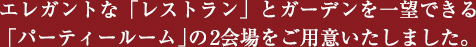 エレガントな「レストラン」とガーデンを一望できる 「パーティールーム」の2会場をご用意いたしました。